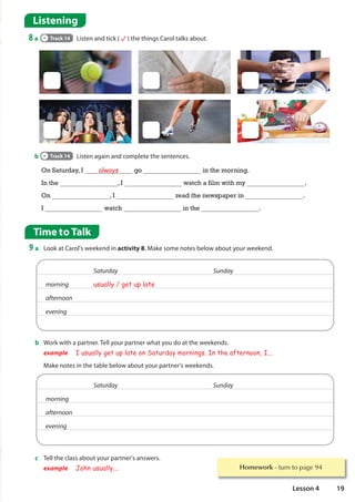 Homework WXUQWRSDJH
Time to Talk
9 a Look at Carol's weekend in activity 8. Make some notes below about your weekend.
Listening
8 a Track 14 Listen and tick ( ) the things Carol talks about.
b Track 14 Listen again and complete the sentences.
b Work with a partner. Tell your partner what you do at the weekends.
example I usually get up late on Saturday mornings. In the afternoon, I...
Make notes in the table below about your partner's weekends.
c Tell the class about your partner's answers.
example John usually...
On Saturday, I always go in the morning.
In the , I watch a film with my .
On , I read the newspaper in .
I watch in the .
Saturday Sunday
morning usually / get up late
afternoon
evening
Saturday Sunday
morning
afternoon
evening
19
Lesson 4
 