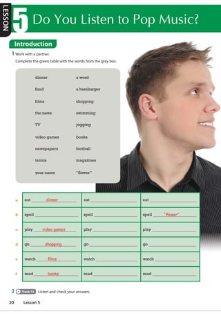 'RRX/LVWHQWR3RS0XVLF
Introduction
1 Work with a partner.
Complete the green table with the words from the grey box.
2 Track 15 Listen and check your answers.
dinner a word
food a hamburger
films shopping
the news swimming
TV jogging
video games books
newspapers football
tennis magazines
your name “flower”
eat dinner eat eat
spell spell spell “Áower”
play video games play play
go shopping go go
watch Àlms watch watch
read books read read
a
b
c
d
e
f
LESSON
20 Lesson 5
 