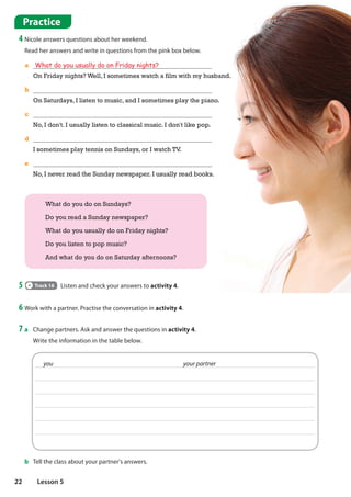 7 a Change partners. Ask and answer the questions in activity 4.
Write the information in the table below.
Practice
4 Nicole answers questions about her weekend.
Read her answers and write in questions from the pink box below.
What do you do on Sundays?
Do you read a Sunday newspaper?
What do you usually do on Friday nights?
Do you listen to pop music?
And what do you do on Saturday afternoons?
6 Work with a partner. Practise the conversation in activity 4.
b Tell the class about your partner's answers.
you your partner
5 Track 16 Listen and check your answers to activity 4.
a What do you usually do on Friday nights?
On Friday nights? Well, I sometimes watch a film with my husband.
b
On Saturdays, I listen to music, and I sometimes play the piano.
c
No, I don't. I usually listen to classical music. I don't like pop.
d
I sometimes play tennis on Sundays, or I watch TV.
e
No, I never read the Sunday newspaper. I usually read books.
22 Lesson 5
 