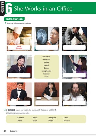 6KH:RUNVLQDQ2IILFH
Introduction
1 Write the jobs under the pictures.
mechanic
secretary
waiter
priest
doctor
receptionist
teacher
cook
cook
Gordon
2 Track 18 Listen and match the names with the jobs in activity 1.
Write the names under the jobs.
Gordon Peter Margaret Linda
Mark Liam Diana Pauline
LESSON
24 Lesson 6
 