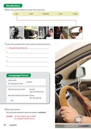Vocabulary
6 Work with a partner. Match the words with the pictures.
a He goes to work by car.
b
c
d
e
7 Look at the example. Write similar sentences about the pictures.
I go to work
by train.
He / She goes to work
How do you go to work? By train.
I go to work by train.
How does he/she go to work? By bus.
He / She goes by
bus.
8 Work with a partner.
Ask and answer questions about the people in activity 6.
example A: How does he go to work?
B: He goes to work by car.
a car b bus c bicycle d taxi e train
Language Focus
26 Lesson 6
 