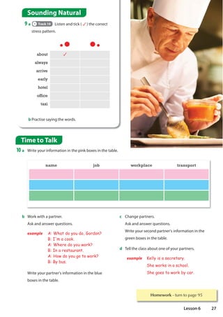 Homework WXUQWRSDJH
about
always
arrive
early
hotel
office
taxi
b Practise saying the words.
Time to Talk
10 a Write your information in the pink boxes in the table.
b Work with a partner.
Ask and answer questions.
example A: What do you do, Gordon?
B: I'm a cook.
A: Where do you work?
B: In a restaurant.
A: How do you go to work?
B: By bus.
Write your partner's information in the blue
boxes in the table.
c Change partners.
Ask and answer questions.
Write your second partner's information in the
green boxes in the table.
d Tell the class about one of your partners.
example Kelly is a secretary.
She works in a school.
She goes to work by car.
name job workplace transport
Sounding Natural
9 a Track 19 Listen and tick ( ) the correct
stress pattern.
27
Lesson 6
 