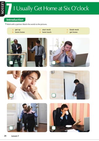 ,8VXDOO*HW+RPHDW6L[2©FORFN
Introduction
1 Work with a partner. Match the words to the pictures.
a get up
b leave home
c start work
d have lunch
e finish work
f get home
a
LESSON
28 Lesson 7
 