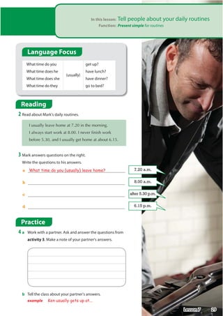 In this lesson: Tell people about your daily routines
Function: Present simple for routines
Reading
2 Read about Mark's daily routines.
,XVXDOOOHDYHKRPHDWLQWKHPRUQLQJ
,DOZDVVWDUWZRUNDW,QHYHUILQLVKZRUN
EHIRUHDQG,XVXDOOJHWKRPHDWDERXW
3 Mark answers questions on the right.
Write the questions to his answers.
What time do you
What time does he
What time does she
What time do they
(usually)
get up?
have lunch?
have dinner?
go to bed?
a What time do you (usually) leave home?
b
c
d
7.20 a.m.
8.00 a.m.
after 5.30 p.m.
6.15 p.m.
Practice
4 a Work with a partner. Ask and answer the questions from
activity 3. Make a note of your partner's answers.
b Tell the class about your partner's answers.
example Ken usually gets up at...
Language Focus
29
Lesson 7
 