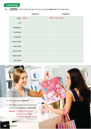 b Write questions in Column B.
c Work with a partner. Practise asking and
answering the questions in activity 5b.
example A: What's her name?
B: Her name's Mary.
A: Where does she work?
Column A Column B
name Mary What's her name?
job
workplace
workdays
transport
leave home
start work
have lunch
finish work
get home
Listening
5 a Track 20 Listen to Mary talk about her job. Complete Column A in the table below.
30 Lesson 7
 