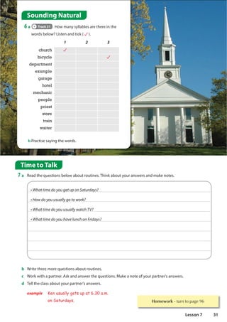 1 2 3
church
bicycle
department
example
garage
hotel
mechanic
people
priest
store
train
waiter
b Practise saying the words.
Sounding Natural
6 a Track 21 How many syllables are there in the
words below? Listen and tick ( ).
Homework WXUQWRSDJH
Time to Talk
7 a Read the questions below about routines. Think about your answers and make notes.
b Write three more questions about routines.
c Work with a partner. Ask and answer the questions. Make a note of your partner's answers.
d Tell the class about your partner's answers.
example Ken usually gets up at 6.30 a.m.
on Saturdays.
@$-88.2*)4=49,*89543!896)=7
@4;)4=4997911=,484;460
@$-88.2*)4=4997911=;8(-#
@$-88.2*)4=49-:*193(-436.)=7
31
Lesson 7
 