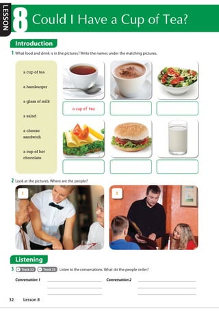 2 Look at the pictures. Where are the people?
Introduction
1 What food and drink is in the pictures? Write the names under the matching pictures.
a cup of tea
a hamburger
a glass of milk
a salad
a cheese
sandwich
a cup of hot
chocolate
a cup of tea
Listening
3 Track 22 Track 23 Listen to the conversations. What do the people order?
Conversation 1 Conversation 2
1 2
Introduction
RXOG,+DYHDXSRI7HD
LESSON
32 Lesson 8
 