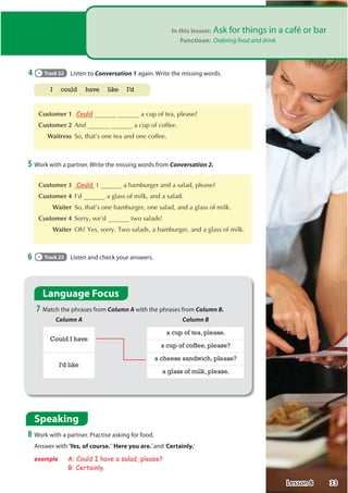 In this lesson: Ask for things in a café or bar
Functioan: Ordering food and drink
4 Track 22 Listen to Conversation 1 again. Write the missing words.

Customer 1 Could  DFXSRIWHDSOHDVH

Customer 2 $QG  DFXSRIFRIIHH
 Waitress 6RWKDW©VRQHWHDDQGRQHFRIIHH
5 Work with a partner. Write the missing words from Conversation 2.

Customer 3 Could , DKDPEXUJHUDQGDVDODGSOHDVH

Customer 4 ,©G DJODVVRIPLONDQGDVDODG
 Waiter 6RWKDW©VRQHKDPEXUJHURQHVDODGDQGDJODVVRIPLON

Customer 4 6RUUZH©G WZRVDODGV
 Waiter 2KHVVRUU7ZRVDODGVDKDPEXUJHUDQGDJODVVRIPLON
6 Track 23 Listen and check your answers.
Language Focus
7 Match the phrases from Column A with the phrases from Column B.
Column A Column B
Could I have
a cup of tea, please.
a cup of coffee, please?
I’d like
a cheese sandwich, please?
a glass of milk, please.
Speaking
8 Work with a partner. Practise asking for food.
Answer with‘Yes, of course.’’Here you are.’and‘Certainly.’
example A: Could I have a salad, please?
B: Certainly.
I could have like I’d
33
Lesson 8
 