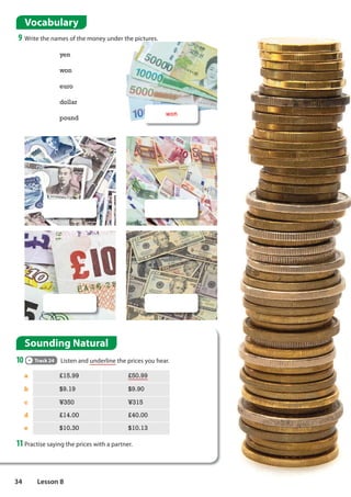 Sounding Natural
10 Track 24 Listen and underline the prices you hear.
Vocabulary
9 Write the names of the money under the pictures.
yen
won
euro
dollar
pound
won
a £15.99 £50.99
b $9.19 $9.90
c ¥350 ¥315
d £14.00 £40.00
e $10.30 $10.13
11Practise saying the prices with a partner.
34 Lesson 8
 