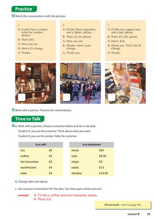 Time to Talk
14a Work with a partner. Choose a situation below and do a role-play.
Student A, you are the customer. Think about what you want.
Student B, you are the worker. Help the customer.
Practice
12Match the conversations with the pictures.
13Work with a partner. Practise the conversations.
a
$
RXOG,KDYHDUHWXUQ
WLFNHWIRU/RQGRQ
SOHDVH
%7KDW’V£
$+HUHRXDUH
%+HUH’V£FKDQJH
$7KDQNV
b
$,’GOLNHWKUHHPDJD]LQHV
 DQGDOLJKWHUSOHDVH
%7KDW’V£SOHDVH
$+HUHRXDUH
%7KDQNV+HUH’VRXU
 FKDQJH
$7KDQNRX
c
$
,’GOLNHWZRFDSSXFFLQRV
DQGDODWWHSOHDVH
%7KDW’VSOHDVH
$+HUH’V
%
7KDQNRX7KDW’V
FKDQJH
$7KDQNV
in a café
tea £2
coffee £3
hot chocolate £3
sandwiches £4
cake £4
b Change roles and repeat.
c Act out your conversation for the class. Can they guess where you are?
example A: I·d like a coffee and a hot chocolate, please.
B: That·s £6.
in a restaurant
steak £20
cola £2.20
chips £5
salad £13
chicken £14.50
Homework WXUQWRSDJH
35
Lesson 8
 