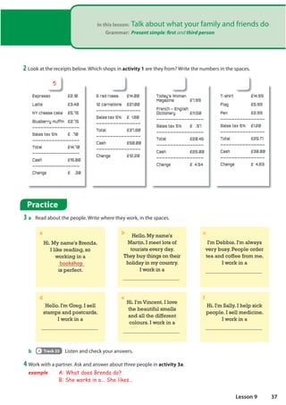 In this lesson: Talk about what your family and friends do
Grammar: Present simple: first and third person
Practice
3 a Read about the people. Write where they work, in the spaces.
b Track 25 Listen and check your answers.
2 Look at the receipts below. Which shops in activity 1 are they from? Write the numbers in the spaces.
Hi. My name's Brenda.
I like reading, so
working in a
bookshop
is perfect.
I'm Debbie. I'm always
very busy. People order
tea and coffee from me.
I work in a
Hello. My name's
Martin. I meet lots of
tourists every day.
They buy things on their
holiday in my country.
I work in a
Hello. I'm Greg. I sell
stamps and postcards.
I work in a
Hi. I'm Sally. I help sick
people. I sell medicine.
I work in a
Hi. I'm Vincent. I love
the beautiful smells
and all the different
colours. I work in a
a b c
d e f
4 Work with a partner. Ask and answer about three people in activity 3a.
example A: What does Brenda do?
B: She works in a... She likes...
Espresso £2.10
Latte £3.40
NY cheese cake £5.75
Blueberry muffin £2.75
_________________
Sales tax 5% £ .70
_________________
Total £14.70
_________________
Cash £15.00
_________________
Change £ .30
6 red roses £14.00
12 carnations £21.00
________________
Sales tax 5% £ 1.80
________________
Total £37.80
________________
Cash £50.00
________________
Change £12.20
Today's Woman
Magazine £7.99
French – English
Dictionary £11.50
_________________
Sales tax 5% £ .97
_________________
Total £20.46
_________________
Cash £25.00
_________________
Change £ 4.54
T-shirt £14.99
Flag £5.99
Pen £2.99
________________
Sales tax 5% £1.20
________________
Total £25.17
________________
Cash £30.00
________________
Change £ 4.83
5
37
Lesson 9
 