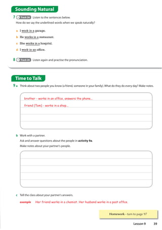 Homework WXUQWRSDJH
Time to Talk
9 a Think about two people you know (a friend, someone in your family). What do they do every day? Make notes.
Sounding Natural
7 Track 26 Listen to the sentences below.
How do we say the underlined words when we speak naturally?
8 Track 26 Listen again and practise the pronunciation.
a I work in a garage.
b He works in a restaurant.
c She works in a hospital.
d I work in an office.
c Tell the class about your partner's answers.
example Her friend works in a chemist. Her husband works in a post ofÀce.
brother - works in an ofÀce, answers the phone...
friend (Tom) - works in a shop...
b Work with a partner.
Ask and answer questions about the people in activity 9a.
Make notes about your partner's people.
39
Lesson 9
 