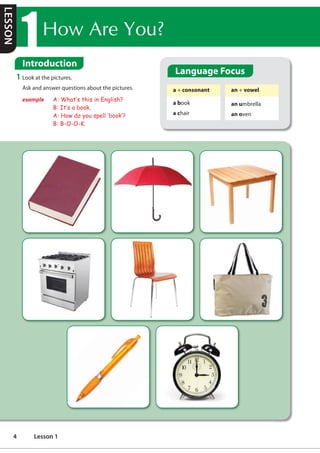Language Focus
a + consonant
a book
a chair
an + vowel
an umbrella
an oven
1 Look at the pictures.
Ask and answer questions about the pictures.
example A: What·s this in English?
B: It·s a book.
A: How do you spell ‘book·?
B: B-O-O-K.
+RZ$UHRX
Introduction
LESSON
4 Lesson 1
Introduce ourselves
Article a/an
Possessive adjectives
listening and speaking
Book
Umbrella Table
Oven/griller Chair Bag
Pen
Clock
What do you have?/ Do you have a/an...
I have a/an ....
phụ âm nguyên âm
u, e, o, a, i
Ex an hour: giờ
a Euro: /j/
an orange
a an
a
an/a
a a
a a
hello, my name is ....
i am ... years old
i live in
i am from
 