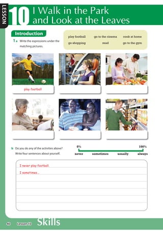 40
LESSON
,:DONLQWKH3DUN
DQG/RRNDWWKH/HDYHV
Introduction
1 a Write the expressions under the
matching pictures.
play football go to the cinema cook at home
go shopping read go to the gym
play football
b Do you do any of the activities above?
Write four sentences about yourself.
I never play football.
I sometimes...
never sometimes usually always
0% 100%
Lesson 10
 