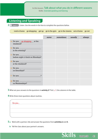 41
In this lesson: Talk about what you do in different seasons
Skills: Extended speaking and listening
Listening and Speaking
2 Track 27 Listen. Use the words in the box to complete the questions below.
QHYHU VRPHWLPHV XVXDOO DOZDV
a Do you go shopping at the
weekend?
b Do you
in the evening?
c Do you
before eight o’clock on Mondays?
d Do you
at the weekend?
e Do you
on Saturdays?
f Do you ?
g Do you
on Wednesdays?
3 What are your answers to the questions in activity 2? Tick ( ) the columns in the table.
4 Write three more questions about routines.
cook at home go shopping get up go to the gym go to the cinema eat at home go out
Do you...
5 a Work with a partner. Ask and answer the questions from activities 2 and 4.
b Tell the class about your partner's answers.
Lesson 10
 