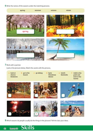 42
6 Write the names of the seasons under the matching pictures.
spring
spring summer autumn winter
7 Work with a partner.
Look at the pictures below. Match the words with the pictures.
a look at
cherry
blossoms
b go to the
beach
c go skiing d have
Christmas
dinner
e watch
fireworks
f walk in the
park and
look at the
leaves
8 Which seasons do people usually do the things in the pictures? Tell the class your ideas.
a
Lesson 10
 