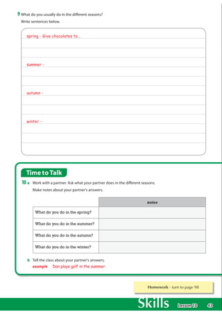 43
Time to Talk
10 a Work with a partner. Ask what your partner does in the different seasons.
Make notes about your partner's answers.
b Tell the class about your partner's answers.
example Dan plays golf in the summer.
9 What do you usually do in the different seasons?
Write sentences below.
QRWHV
What do you do in the spring?
What do you do in the summer?
What do you do in the autumn?
What do you do in the winter?
Homework WXUQWRSDJH
spring - Give chocolates to...
summer -
autumn -
winter -
Lesson 10
 
