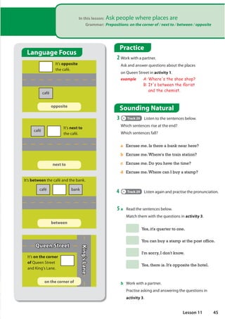 In this lesson: Ask people where places are
Grammar: Prepositions: on the corner of / next to / between / opposite
Practice
2 Work with a partner.
Ask and answer questions about the places
on Queen Street in activity 1.
example A: Where's the shoe shop?
B: It's between the Áorist
and the chemist.
Sounding Natural
3 Track 29 Listen to the sentences below.
Which sentences rise at the end?
Which sentences fall?
a Excuse me. Is there a bank near here?
b Excuse me.Where's the train station?
c Excuse me. Do you have the time?
d Excuse me.Where can I buy a stamp?
4 Track 29 Listen again and practise the pronunciation.
5 a Read the sentences below.
Match them with the questions in activity 3.
Yes, it's quarter to one.
You can buy a stamp at the post office.
I'm sorry, I don't know.
Yes, there is. It's opposite the hotel.
b Work with a partner.
Practise asking and answering the questions in
activity 3.
on the corner of
café
café
café bank
Queen Street
King's
Lane
It’s opposite
the café.
It’s next to
the café.
It’s between the café and the bank.
It’s on the corner
of Queen Street
and King's Lane.
between
next to
opposite
Language Focus
45
Lesson 11
 