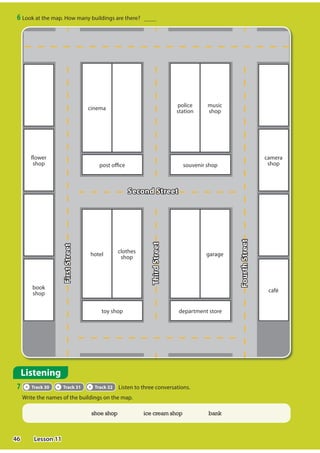 6 Look at the map. How many buildings are there?
Listening
7 Track 30 Track 31 Track 32 Listen to three conversations.
Write the names of the buildings on the map.
Second Street
flower
shop
book
shop
post office
cinema
souvenir shop
police
station
music
shop
toy shop
hotel
clothes
shop
department store
garage
camera
shop
café
First
Street
Third
Street
Fourth
Street
shoe shop ice cream shop bank
46 Lesson 11
 