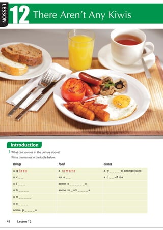 7KHUH$UHQ©W$Q.LZLV
Introduction
1 What can you see in the picture above?
Write the names in the table below.
things food drinks
a g l a s s a t o m a t o a g of orange juice
a c an e a c of tea
a f some s s
a k some m s h s
a n
a s
some p s
LESSON
48 Lesson 12
 