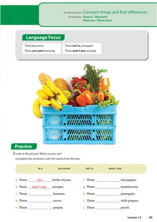 In this lesson: Compare things and find differences
Grammar: There is / There isn't
There are / There aren't
Practice
2 Look at the picture. What can you see?
Complete the sentences with the words from the box.
There's a carrot.
There are some bananas.
There isn't a pineapple.
There aren't any oranges.
is a are some isn't a aren't any
a There is a bottle of juice.
b There aren't any oranges.
c There bananas.
d There carrot.
e There grapes.
f There red pepper.
g There strawberries.
h There pineapple.
i There chilli pepper.
j There peach.
Language Focus
49
Lesson 12
 