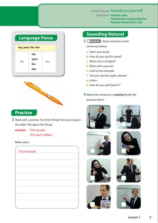 Sounding Natural
3 Track 01 Read and listen to the
sentences below.
a Open your book.
b How do you say this word?
c What’s this in English?
d Work with a partner.
e Look at the example.
f Can you say that again, please?
g Listen.
h How do you spell‘pencil’?
4 Match the sentences in activity 3 with the
pictures below.
It·s his book.
a
Language Focus
my, your, his, her
It’s
my
your
his
her
pen.
Practice
2 Work with a partner. Put three things from your bag on
the table. Talk about the things.
example It·s my pen.
It·s your rubber.
Make notes.
In this lesson: Introduce yourself
Grammar: Articles: a/an
Possessives: my/your/his/her
Present simple form of be
5
Lesson 1
possessive adjectives
của toi
của bạn
của anh ấy
của cô ấy
It's my pen
It's your pen
It's his pen
It's her book
It's my umbrella
 