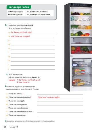 a There is a lemon. T
b There are some red apples. F There aren't any red apples.
c There is a pineapple.
d There are some grapes.
e There are some bananas.
f There are some bottles of milk.
g There are some eggs.
3 a Look at the sentences in activity 2.
Write yes/no questions for each.
Is there a pineapple?
Are there any kiwis?
Yes, there is. / No, there isn't.
Yes, there are. / No, there aren't.
a Is there a bottle of juice?
b Are there any oranges?
c
d
e
f
g
h
i
j
b Work with a partner.
Ask and answer the questions in activity 3a.
example A: Is there a bottle of juice?
B: Yes, there is.
4 Look at the big picture of the refrigerator.
Read the sentences. Write T (True) or F (False).
5 Correct the false sentences. Write true sentences in the spaces above.
Language Focus
50 Lesson 12
 