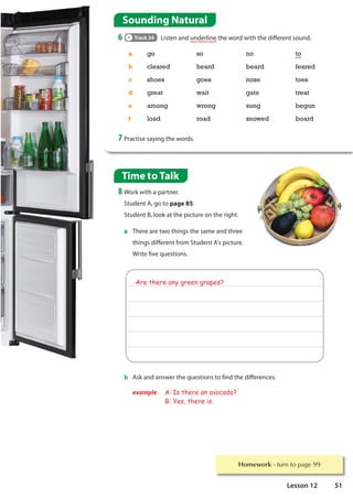 Homework WXUQWRSDJH
Sounding Natural
6 Track 34 Listen and underline the word with the different sound.
a go so no to
b cleared heard beard feared
c shoes goes nose toes
d great wait gate treat
e among wrong sung begun
f load road snowed board
7 Practise saying the words.
Time to Talk
8 Work with a partner.
Student A, go to page 85.
Student B, look at the picture on the right.
a There are two things the same and three
things different from Student A's picture.
Write five questions.
Are there any green grapes?
b Ask and answer the questions to find the differences.
example A: Is there an avocado?
B: Yes, there is.
51
Lesson 12
 
