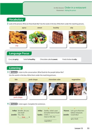 In this lesson: Order in a restaurant
Grammar: Asking for prices
Vocabulary
2 Look at the pictures.What are these foods like? Use the words in the box.Write them under the matching pictures.
Listening
3 Track 35 Listen to the conversation. What food do the people below like?
Use the words in the box. Write them under the matching pictures.
4 Track 35 Listen again. Complete the sentences.
 Arthur -HQQLIHUGRRX
HDWPHDW
 Jennifer HV,GR
  , love LW
a
Warren /HW©VJRWRWKDWQHZ
,QGLDQUHVWDXUDQW
Jennifer *RRGLGHD
VSLFIRRG
c
 Arthur 6DQGUDZKDW©VRXU
IDYRXULWHNLQGRIIRRG
 Sandra 8PP,
PHDWRUILVKEXW
YHJHWDEOHV
b
fish pork chops chocolate cake vegetables
pork chops
Arthur
Jennifer Warren Sandra
oily
spicy sweet healthy oily
Curry is spicy. Salad is healthy. Chocolate cake is sweet. Fried chicken is oily.
Language Focus
53
Lesson 13
 