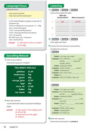 What did
he/she ask for? What is the price?
a Àsh £5.40
b






c  
In the United Kingdom, people use pounds (£)
and pence (p).
There are 100 pence in one pound: £1 = 100p
25p = twenty-five pence
£1.50 = one pound fifty (pence)
£3.45 = three pounds forty-five (pence)
£10 = ten pounds
We often say p SL৸, not pence:
25p = twenty-five p
example A: How much is the ice cream?
B: It·s 95p.
THIS WEEK’S SPECIALS
potatoes £1.30
mushrooms 75p
garlic 20p
orange juice £1.50
eggs 67p
olive oil £1.38
butter 99p
ice cream 95p
6 Work with a partner.
Use the information above to practise the dialogue
below.
example A: How much is the orange juice?
B: It·s £1.50.
A: How much are the eggs?
B: They·re...
Listening
7 Track 36 Track 37 Track 38
Listen and complete the table.
9 Listen to the two restaurant conversations.
Complete the sentences.
Track 39
 WaiterDQ,WDNHRXURUGHU

CustomerHV,©GOLNHWKH,WDOLDQ 
DQGWKH VSDJKHWWLSOHDVH
 Waiter$QWKLQJWRGULQN

Customer(UU  LVWKH
UHGZLQH
 Waiter$JODVVLV DQGDERWWOH
LV 

Customer,©GOLNHDJODVVSOHDVH
 Waiter$QWKLQJHOVH

Customer1RWKDQNRX
 WaiterDQ,WDNHRXURUGHU

CustomerHV,©GOLNHWKH VRXS
DQGWKH VRXSZLWK
QRRGOHVSOHDVH
 Waiter$QWKLQJWRGULQN

Customer,©GOLNHPLQHUDO SOHDVH
 Waiter$QWKLQJHOVH

Customer+RZPXFKLVWKH 
 Waiter,W©V 

Customer+PPQRWKDQNV7KDW©VDOO
10Work with a partner.
Practise the conversations in activity 9.
8 Track 36 Track 37 Track 38
Listen again and check.
5 Listen to your teacher.
How do we say prices in English?
How much is the fish?
How much are the mushrooms?
Asking for prices
Track 40
Language Focus
Sounding Natural
54 Lesson 13
 