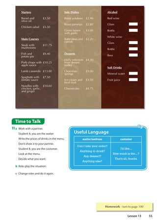 Starters
%UHDGDQG
ROLYHRLO
£
KLFNHQVDODG £
Main Courses
6WHDNZLWK
PXVKURRPV
£
)LVKDQG
SRWDWRSLH
£
3RUNFKRSVZLWK
DSSOHVDXFH
£
/DPEFDVVHUROH £
6SDJKHWWLZLWK
WRPDWRVDXFH
£
1RRGOHVZLWK
FKLFNHQJDUOLF
DQGJLQJHU
£
Side Dishes
5RDVWSRWDWRHV £
5RDVWSDUVQLSV £
*UHHQEHDQV
ZLWKJDUOLF
£
%DESHDVDQG
FDUURWV
£
Desserts
'DLOVHOHFWLRQ
IURPGHVVHUW
WUROOH
£
KRFRODWH
VSRQJH
£
,FHFUHDPDQG
IUHVKIUXLW
£
KHHVHFDNH £
Alcohol
5HGZLQH
*ODVV
%RWWOH
:KLWHZLQH
*ODVV
%RWWOH
%HHU
Soft Drinks
0LQHUDOZDWHU
)UXLWMXLFH
Time to Talk
11a Work with a partner.
Student A, you are the waiter.
Write the prices of drinks in the menu.
Don’t show it to your partner.
Student B, you are the customer.
Look at the menu.
Decide what you want.
b Role-play the situation.
c Change roles and do it again.
waiter/waitress customer
Can I take your order?
Anything to drink?
Any dessert?
Anything else?
I’d like...
How much is the... ?
That’s all, thanks.
Useful Language
Homework WXUQWRSDJH
55
Lesson 13
 