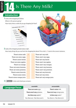 ,V7KHUH$Q0LON
Introduction
1 Look at the shopping list below.
Where is this person going?
How many times a week do you go shopping for food?
2 Look at the shopping basket above right.
How many things do you see from the shopping list above? Put a tick ( ) next to the correct sentence.
There's some milk. There isn't any milk.
There are some eggs. There aren't any eggs.
There's some bread. There isn't any bread.
There are some apples. There aren't any apples.
There's an orange. There aren't any oranges.
There are some bananas. There aren't any bananas.
There are some potatoes. There aren't any potatoes.
There's some broccoli. There isn't any broccoli.
There's some water. There isn't any water.
There's some orange juice. There isn't any orange juice.
3 Track 41 Listen and check your answers.
countable uncountable
There are some eggs. There's some milk.
There aren't any potatoes. There isn't any orange juice.
Are there any apples? Is there any water?
Yes, there are. / No, there aren't. Yes, there is. / No, there isn't.
Language Focus
LESSON
56 Lesson 14
 