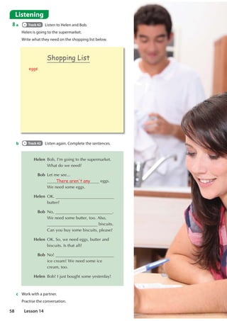 Listening
8 a Track 42 Listen to Helen and Bob.
Helen is going to the supermarket.
Write what they need on the shopping list below.
 Helen %RE,©PJRLQJWRWKHVXSHUPDUNHW
:KDWGRZHQHHG
 Bob /HWPHVHH
There aren't any HJJV
:HQHHGVRPHHJJV
 Helen 2. 
EXWWHU
 Bob 1R 
:HQHHGVRPHEXWWHUWRR$OVR
ELVFXLWV
DQRXEXVRPHELVFXLWVSOHDVH
 Helen 2.6RZHQHHGHJJVEXWWHUDQG
ELVFXLWV,VWKDWDOO
 Bob 1R 
LFHFUHDP:HQHHGVRPHLFH
FUHDPWRR
 Helen %RE,MXVWERXJKWVRPHHVWHUGD
b Track 42 Listen again. Complete the sentences.
c Work with a partner.
Practise the conversation.
Shopping List
eggs
58 Lesson 14
 