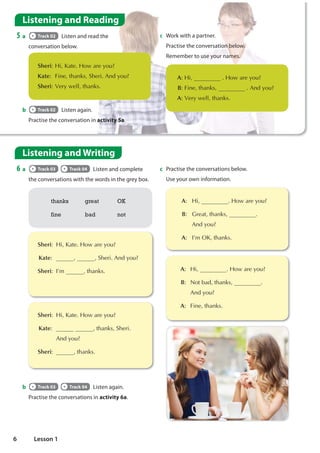 Listening and Reading
5 a Track 02 Listen and read the
conversation below.
Listening and Writing
6 a Track 03 Track 04 Listen and complete
the conversations with the words in the grey box.
b Track 02 Listen again.
Practise the conversation in activity 5a.
thanks great OK
fine bad not
b Track 03 Track 04 Listen again.
Practise the conversations in activity 6a.

Sheri+L.DWH+RZDUHRX
Kate
 )LQHWKDQNV6KHUL$QGRX
Sheri9HUZHOOWKDQNV
c Work with a partner.
Practise the conversation below.
Remember to use your names.
A+L +RZDUHRX
B)LQHWKDQNV $QGRX
A9HUZHOOWKDQNV

Sheri +L.DWH+RZDUHRX
Kate   6KHUL$QGRX
Sheri ,©P WKDQNV

Sheri +L.DWH+RZDUHRX
Kate  WKDQNV6KHUL
  $QGRX
Sheri WKDQNV
c Practise the conversations below.
Use your own information.
 A +L +RZDUHRX
B *UHDWWKDQNV 
$QGRX
A ,©P2.WKDQNV
 A +L +RZDUHRX
B 1RWEDGWKDQNV 
$QGRX
A )LQHWKDQNV
6 Lesson 1
great, thanks
OK
 