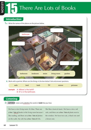 7KHUH$UH/RWVRI%RRNV
Introduction
1 a Write the names of the places on the picture below.
b Work with a partner. Where are the things in the box below? Ask and answer questions.
Listening
2 Track 44 Listen and underline the words in bold that you hear.
:HKDYHDQLFHOLYLQJURRP,W©VEOXH7KHUHDUH
a few / lots ofERRNVLQWKHOLYLQJURRPEHFDXVH,
OLNHUHDGLQJDQGWKHUHDUHa few / lots ofSKRWRV
RQWKHZDOOV0ZLIHKDVa few / lots of'V
6KHOLNHVFODVVLFDOPXVLF:HKDYHDQLFHUHG
VRIDDQGWKHUHDUHa few / lots ofSODQWVQH[WWR
WKHZLQGRZ:HKDYHWZRFDWVDEODFNRQHDQG
DEURZQRQH
bathroom bedroom stairs living room garden
bathroom
example A: Where's the bath?
B: It's in the bathroom.
sofa bed bath TV mirror pictures
LESSON
60 Lesson 15
 
