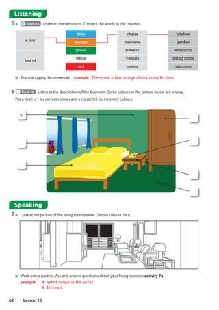 Listening
5 a Track 45 Listen to the sentences. Connect the words in the columns.
6 Track 46 Listen to the description of the bedroom. Some colours in the picture below are wrong.
Put a tick ( ) for correct colours and a cross ( ) for incorrect colours.
a few
blue chairs kitchen
orange cushions garden
green flowers wardrobe
lots of
white T-shirts living room
red towels bathroom
Speaking
7 a Look at the picture of the living room below. Choose colours for it.
b Work with a partner. Ask and answer questions about your living rooms in activity 7a.
example A: What colour is the sofa?
B: It's red.
b Practise saying the sentences. example There are a few orange chairs in my kitchen.
62 Lesson 15
 