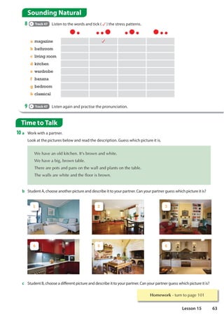 1 2 3
4 5 6
Homework WXUQWRSDJH
Time to Talk
10 a Work with a partner.
Look at the pictures below and read the description. Guess which picture it is.
a magazine
b bathroom
c living room
d kitchen
e wardrobe
f banana
g bedroom
h classical
9 Track 47 Listen again and practise the pronunciation.
b Student A, choose another picture and describe it to your partner. Can your partner guess which picture it is?
:HKDYHDQROGNLWFKHQ,W VEURZQDQGZKLWH
:HKDYHDELJEURZQWDEOH
7KHUHDUHSRWVDQGSDQVRQWKHZDOODQGSODQWVRQWKHWDEOH
7KHZDOOVDUHZKLWHDQGWKHIORRULVEURZQ
c Student B, choose a different picture and describe it to your partner. Can your partner guess which picture it is?
Sounding Natural
8 Track 47 Listen to the words and tick ( ) the stress patterns.
63
Lesson 15
 