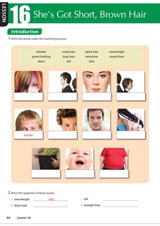 Introduction
1 Write the words under the matching pictures.
2 Write the opposites of these words:
a overweight slim
b short hair
c tall
d straight hair
blonde curly hair dyed hair overweight
good-looking long hair attractive round face
short tall slim
blonde
Introduction
6KH©V*RW6KRUW%URZQ+DLU
LESSON
64 Lesson 16
 