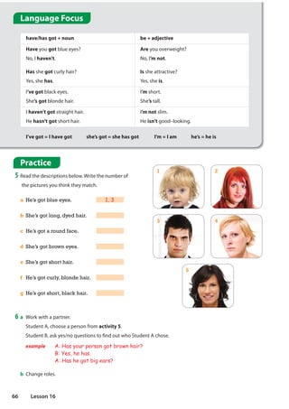 Practice
5 Read the descriptions below.Write the number of
the pictures you think they match.
a He’s got blue eyes. 1, 3
b She’s got long, dyed hair.
c He’s got a round face.
d She’s got brown eyes.
e She’s got short hair.
f He’s got curly, blonde hair.
g He’s got short, black hair.
have/has got + noun be + adjective
Have you got blue eyes?
No, I haven’t.
Has she got curly hair?
Yes, she has.
Are you overweight?
No, I’m not.
Is she attractive?
Yes, she is.
I’ve got black eyes.
She’s got blonde hair.
I’m short.
She’s tall.
I haven’t got straight hair.
He hasn’t got short hair.
I’m not slim.
He isn’t good–looking.
I’ve got = I have got she’s got = she has got I’m = I am he’s = he is
1
3
5
2
4
6 a Work with a partner.
Student A, choose a person from activity 5.
Student B, ask yes/no questions to find out who Student A chose.
example A: Has your person got brown hair?
B: Yes, he has.
A: Has he got big ears?
b Change roles.
Language Focus
66 Lesson 16
 