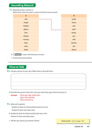 Sounding Natural
7 a Read the words in column A.
Match them with the words in column B with the same sounds.
Time to Talk
8 a Choose a person in your class. Make notes to describe them.
b Track 48 Listen and check your answers.
c Practise the pronunciation.
A B
red noise
laugh clean
kissed say
green said
foot funny
whose put
money calf
they knows
rose list
boys shoes
b Describe the person to the class. Can your classmates guess who the person is?
example She·s got long, black hair.
She·s tall and slim.
She·s attractive.
9 a Work with a partner.
Student A, think of a friend and describe him or her.
Student B, listen and make notes.
b Student B, think of a friend and describe him or her.
Student A, listen and make notes.
c Tell the class about your partner’s friend. Homework WXUQWRSDJH
67
Lesson 16
 
