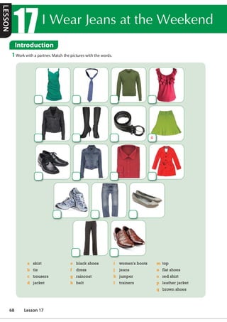,:HDU-HDQVDWWKH:HHNHQG
Introduction
1 Work with a partner. Match the pictures with the words.
a skirt
b tie
c trousers
d jacket
e black shoes
f dress
g raincoat
h belt
i women's boots
j jeans
k jumper
l trainers
m top
n flat shoes
o red shirt
p leather jacket
q brown shoes
a
LESSON
68 Lesson 17
 