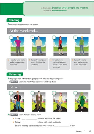 1RZ
In this lesson: Describe what people are wearing
Grammar: Present continuous
Listening
3 The people from activity 2 are going to work. What are they wearing now?
Track 49 Listen and match the descriptions with the pictures.
4 Track 50 Listen. Write the missing words.
c,XVXDOOZHDU
WUDFNVXLWERWWRPV
DQGD7VKLUWDWWKH
ZHHNHQG
a,XVXDOOZHDUMHDQV
DQGDMXPSHUDWWKH
ZHHNHQG
d,XVXDOOZHDUD
VNLUWDQGDVZHDWHU
DWWKHZHHNHQG
b,XVXDOOZHDUMHDQV
DQGD7VKLUWDWWKH
ZHHNHQG
$WWKHZHHNHQG
a Today, I trousers, a top and flat shoes.
b Today, I a dress with a belt and boots.
I'm also wearing a raincoat right now, because it today.
Reading
2 Match the descriptions with the people.
a
a
69
Lesson 17
 