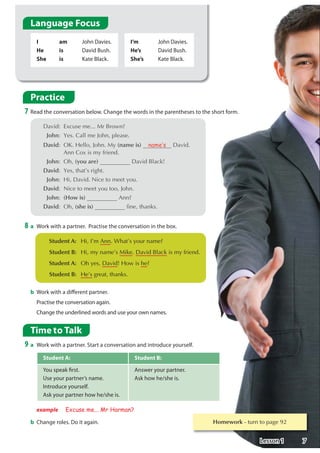 Student A: Student B:
You speak first.
Use your partner’s name.
Introduce yourself.
Ask your partner how he/she is.
Answer your partner.
Ask how he/she is.
Time to Talk
9 a Work with a partner. Start a conversation and introduce yourself.
b Change roles. Do it again.
I
He
She
am
is
is
John Davies.
David Bush.
Kate Black.
I’m
He’s
She’s
John Davies.
David Bush.
Kate Black.
8 a Work with a partner. Practise the conversation in the box.
b Work with a different partner.
Practise the conversation again.
Change the underlined words and use your own names.
Practice
7 Read the conversation below. Change the words in the parentheses to the short form.
 'DYLG ([FXVHPH0U%URZQ
John HVDOOPH-RKQSOHDVH
David 2.+HOOR-RKQ0(name is) name·s 'DYLG
$QQR[LVPIULHQG
John 2K(you are) 'DYLG%ODFN
David HVWKDW©VULJKW
John +L'DYLG1LFHWRPHHWRX
David 1LFHWRPHHWRXWRR-RKQ
John (How is) $QQ
David 2K(she is) ILQHWKDQNV
example Excuse me... Mr Harman?
 Student A: +L,©P$QQ:KDW©VRXUQDPH
Student B: +LPQDPH©V0LNH'DYLG%ODFNLVPIULHQG
 Student A: 2KHV'DYLG+RZLVKH
Student B: +H©VJUHDWWKDQNV
Language Focus
Homework WXUQWRSDJH
7
Lesson 1
i am - i'm
he is - he's
she is - she's
you're
How's
she's
 