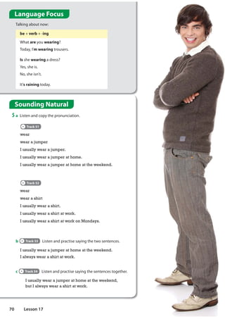 be + verb + -ing
What are you wearing?
Today, I'm wearing trousers.
Is she wearing a dress?
Yes, she is.
No, she isn't.
It's raining today.
Language Focus
Talking about now:
b Track 53 Listen and practise saying the two sentences.
Sounding Natural
5 a Listen and copy the pronunciation.
Track 51
wear
wear a jumper
I usually wear a jumper.
I usually wear a jumper at home.
I usually wear a jumper at home at the weekend.
Track 52
wear
wear a shirt
I usually wear a shirt.
I usually wear a shirt at work.
I usually wear a shirt at work on Mondays.
I usually wear a jumper at home at the weekend.
I always wear a shirt at work.
c Track 54 Listen and practise saying the sentences together.
I usually wear a jumper at home at the weekend,
but I always wear a shirt at work.
70 Lesson 17
 