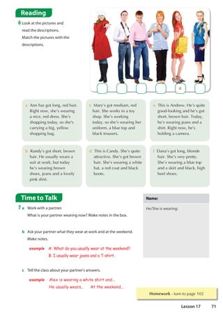 Homework WXUQWRSDJH
Time to Talk
7 a Work with a partner.
What is your partner wearing now? Make notes in the box.
Reading
6 Look at the pictures and
read the descriptions.
Match the pictures with the
descriptions.
b Ask your partner what they wear at work and at the weekend.
Make notes.
example A: What do you usually wear at the weekend?
B: I usually wear jeans and a T-shirt.
Na
Name
me:
:
He/She is wearing:
c Tell the class about your partner's answers.
example Alex is wearing a white shirt and...
He usually wears... At the weekend...
d7KLVLVDQG6KH©VTXLWH
DWWUDFWLYH6KH©VJRWEURZQ
KDLU6KH©VZHDULQJDZKLWH
KDWDUHGFRDWDQGEODFN
ERRWV
f'DQD©VJRWORQJEORQGH
KDLU6KH©VYHUSUHWW
6KH©VZHDULQJDEOXHWRS
DQGDVNLUWDQGEODFNKLJK
KHHOVKRHV
c0DU©VJRWPHGLXPUHG
KDLU6KHZRUNVLQDWR
VKRS6KH©VZRUNLQJ
WRGDVRVKH©VZHDULQJKHU
XQLIRUPDEOXHWRSDQG
EODFNWURXVHUV
e7KLVLV$QGUHZ+H©VTXLWH
JRRGORRNLQJDQGKH©VJRW
VKRUWEURZQKDLU7RGD
KH©VZHDULQJMHDQVDQGD
VKLUW5LJKWQRZKH©V
KROGLQJDFDPHUD
a
a$QQKDVJRWORQJUHGKDLU
5LJKWQRZVKH©VZHDULQJ
 DQLFHUHGGUHVV6KH©V
VKRSSLQJWRGDVRVKH V
 FDUULQJDELJHOORZ
VKRSSLQJEDJ
b5DQG©VJRWVKRUWEURZQ
 KDLU+HXVXDOOZHDUVD
 VXLWDWZRUNEXWWRGD
 KH©VZHDULQJEURZQ
 VKRHVMHDQVDQGDORYHO
 SLQNVKLUW
71
Lesson 17
 