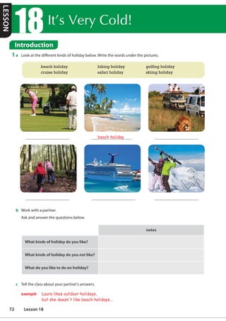 ,W©V9HUROG
Introduction
1 a Look at the different kinds of holiday below. Write the words under the pictures.
b Work with a partner.
Ask and answer the questions below.
notes
What kinds of holiday do you like?
What kinds of holiday do you not like?
t
What do you like to do on holiday?
beach holiday
c Tell the class about your partner's answers.
example Laura likes outdoor holidays,
but she doesn't like beach holidays...
beach holiday hiking holiday golfing holiday
cruise holiday safari holiday skiing holiday
LESSON
72 Lesson 18
 