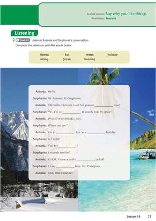 In this lesson: Say why you like things
Grammar: Because
Listening
2 Track 55 Listen to Antonia and Stephanie's conversation.
Complete the sentences with the words below.
Antonia: +HOOR
S
Ste
teph
phan
anie
ie:
: +L
+L
 $Q
$QWR
WRQL
QLD
D ,
,W
W©
©V
V6W
6WHS
HSKD
KD
D
DQ
Q
Q
QL
QLH
H
An
Anto
toni
n a:
: 2K
2K
 KH
KH
HOO
O
O
O
OO
O R
R
R
R
R+RZ
RZ
RZ
R
R
RZ D
D
D
D
D
DUH
UH
U
UH
UH
UH
H 


RX
RX
R $UHRXRQ
Q
Q
Q
Q
Q
Q
Q
Q
Q Q
Q
Q
Q
Q
Q
Q
Q
Q
QRZ
RZ
RZ
RZ
RZ
RZ
RZ
Z
RZ
R 
St
Step
ep
ep
ep
p
p
pha
h
ha
ha
ha
hani
ni
ni
ie:
e:
e
e 


H
HV
HV
H 
 ,©
,©
,©
,©
, P
P
P
P
P LQ
LQ
LQ
LQ
Q
Q ,W©VUHDOO

 KR
K
K
KR
R
R
R
R
R
RW
W
W
W ,
,
,
,
,
,
,
,W©
W
W©
W©
W©
W
W
W©
W©
W©V
V
V
V
V
V
V
V
V J
J
JU
J
JU
JU
J
J
J HD
HD
H
HD
D
DW
W
W
W
W
W
W
W
An
An
An
An
An
Anto
to
to
to
to
toni
ni
ni
ni
i
nia:
a:
a:
a:
a:
a  :R
:R
:R
:R
:R
:RZ
Z
Z
Z
Z
Z ,
,©
©
©
©
©
©P
P
P
P
P RQ
RQ
RQ
RQ
R K
K
K
KRO
RO
RO
RO
OLG
LG
LG
LG
LGD
D
D
D
D



 WR
WR
WR
WR
RR
S
S
S
S
S
Ste
te
te
te
te
te
eph
ph
ph
ph
p
p an
an
n
n
anie
ie
ie
ie
ie
ie: :K
:K
:K
:K
:
: H
H
H
HU
HUH
H
H DU
D
DU
DU
DU
DUH
H
H
H
H
H 
R
R
R
R
RX
X
X
X
X

 An
Anto
toni
ni
i
i
i
ia:
a:
a:
a:
a
a ,©
,©
©
©
,©
©P
P
P
P
P LQ
LQ
LQ
LQ
LQ ,©
,©
©P
P
P
P RQ
RQ D
D KROLG
GD
D

S
Ste
teph
ph
p
phan
an
an
n
an
nie
ie
ie
ie
ie
e:
:
:
: ,V
,V
,
, L
LW
W
W
W FR
FR
FR
FR
FR
FR
FROG
OG
OG
OG
OG
OG





An
An
An
A
An
Anto
to
to
to
toni
ni
ni
n
n a:
a:
a:
a:
: 
H

H
H
H
HV
V ,
,
,
,
,W
W
W©
W©
W©
W V
V
V
V 

Stepha
a
a
a
ani
ni
ni
ni
i
ni
n
n e:
e:
:
:
: ,W
W
,W
,W
,W V
V
V
V
VRX
RX
RX
XQG
QG
QG
QG
GV
VWH
WHUULE
EOH
H





An
An
A
A to
toni
n a:,W
,W
,W
,W
W
,W©
©
©
©V
V
V
V
V
V 2.
2.
2.
2.
2
2., KDYH D
D
D
D
D
D U
U
U
UHD
HD
D
H
H OO
OO




 MD
MD
MDFN
FN
FNHW
HW
H 


S
S
S
Ste
teph
hanie
ie:
: ,W
W©VVR
VR
R
R
R
R KH
KH
KH
KH
KH
K UH
UH
 ,W
,W©
©V
V

GH
GHJU
JU
J HH
HHV
V
Antonia:2R
2 KWKDW©VWRRK
K
K
K
KRW
Hawaii
skiing
hot
Japan
warm
freezing
holiday
73
Lesson 18
 