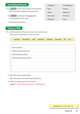 Homework WXUQWRSDJH
Time to Talk
6 a Read the questions. Make notes of your answers and reasons.
You can use the words below or your own ideas.
Sounding Natural
5 a Track 56 Listen to the countries and nationalities.
Write the number of syllables next to the words.
c Practise the pronunciation.
Vietnam 3 Vietnamese 4
Italy Italian
Japan Japanese
Germany German
Thailand Thai
b Track 56 Listen again and underline the
stressed syllable for each word.
b Write three more questions above.
c Work with a partner. Ask and answer the questions.
d Tell the class about your partner's answers.
example Rick likes jazz because it's interesting.
@4=491.0*/
@$-8?7=496+:496.8*24:.*
@$-8+44))4=49).71.0*
@$-80.3)74+75468)4=491.0*
@
@
@
exciting interesting cold delicious relaxing beautiful hot fun
75
Lesson 18
 