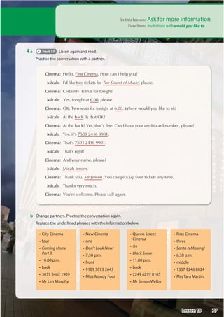 In this lesson: Ask for more information
Function: Invitations with would you like to

 Cinema:+HOOR)LUVWLQHPD+RZFDQ,KHOSRX
Micah: ,©GOLNHWZRWLFNHWVIRU;OL:VUKVM4ZPJSOHDVH
Cinema:HUWDLQO,VWKDWIRUWRQLJKW
Micah: HVWRQLJKWDWSOHDVH
Cinema:2.7ZRVHDWVIRUWRQLJKWDW:KHUHZRXOGRXOLNHWRVLW
Micah: $WWKHEDFN,VWKDW2.
Cinema:$WWKHEDFNHVWKDW©VILQHDQ,KDYHRXUFUHGLWFDUGQXPEHUSOHDVH
Micah: HVLW©V

 Cinema:7KDW©V
Micah: 7KDW©VULJKW

 Cinema:$QGRXUQDPHSOHDVH
Micah: 0LFDK-HQVHQ
Cinema:7KDQNRX0U-HQVHQRXFDQSLFNXSRXUWLFNHWVDQWLPH
Micah: 7KDQNVYHUPXFK
Cinema:RX©UHZHOFRPH3OHDVHFDOODJDLQ
4 a Track 57 Listen again and read.
Practise the conversation with a partner.
b Change partners. Practise the conversation again.
Replace the underlined phrases with the information below.
S=HM=B9A5
S:CIF
SComing Home
Part 3
S D A
S657?
S   
S%F$9B%IFDM
S9K=B9A5
SCB9
S Don't Look Now!
S  D A
S:FCBH
S  
S%=GG%5B8MCCH
S)I99B+HF99H
Cinema
SG=L
SBlack Snow
S D A 
S657?
S 
S%F+=ACB/9@6M
S=FGH=B9A5
SHF99
SSanta Is Missing!
S  D A
SA=88@9
S  
S%FG,5F5%5FH=B
77
Lesson 19
 