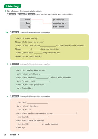 Listening
5 Gary telephones three friends with invitations.
Track 58 Track 59 Track 60 Listen and match the people with the invitations.
6 a Track 58 Listen again. Complete the conversation.
 Gary: +L6LPRQ,W©V*DU
Simon: 2KKL*DU+RZDUHRX
Gary: , PILQH/LVWHQ:RXOG WRDSDUWDWPKRXVHRQ6DWXUGD
 Simon: , :KDWWLPHGRHVLWVWDUW
Gary: RPHDWDERXW %ULQJVRPHZLQHWRR
Simon: 2.6HHRXRQ6DWXUGD
 Gary: /XF,W©V*DU+RZDUHRX
Lucy: 1RWYHUZHOO,KDYHD 
Gary: :RXOGRXOLNHWR DFRIIHHRQ)ULGDDIWHUQRRQ
 Lucy: ,©PVRUU,FDQ W 
Gary: 2KQR:HOOJHWZHOOVRRQ
Lucy: 7KDQNV*DU
 Fay: +HOOR 
Gary: +HOOR,W©V*DUKHUH
Fay: 2KKL*DU
 Gary: :RXOGRXOLNHWRJRVKRSSLQJLQWRZQ 
Fay: HV2. 
Gary: $WDERXWWHQLQWKHPRUQLQJ
 Fay: HV2. RQ6XQGDPRUQLQJ
Gary: %H
Simon go shopping
Lucy come to a party
Fay have a coffee
b Track 59 Listen again. Complete the conversation.
c Track 60 Listen again. Complete the conversation.
78 Lesson 19
 
